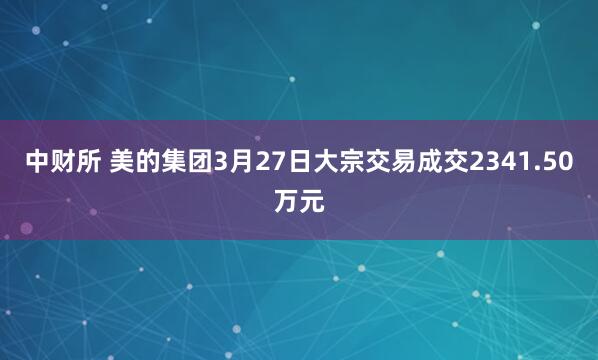 中财所 美的集团3月27日大宗交易成交2341.50万元
