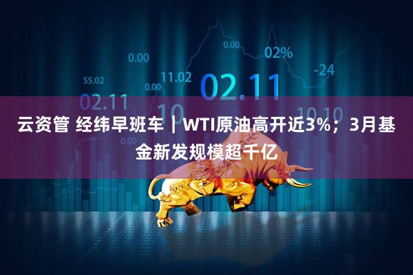 云资管 经纬早班车｜WTI原油高开近3%；3月基金新发规模超千亿