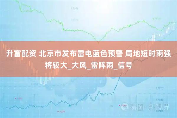 升富配资 北京市发布雷电蓝色预警 局地短时雨强将较大_大风_雷阵雨_信号